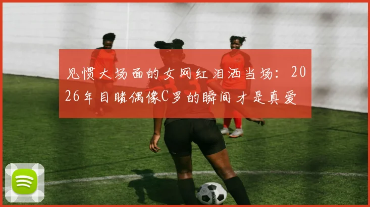 见惯大场面的女网红泪洒当场:2026年目睹偶像C罗的瞬间才是真爱