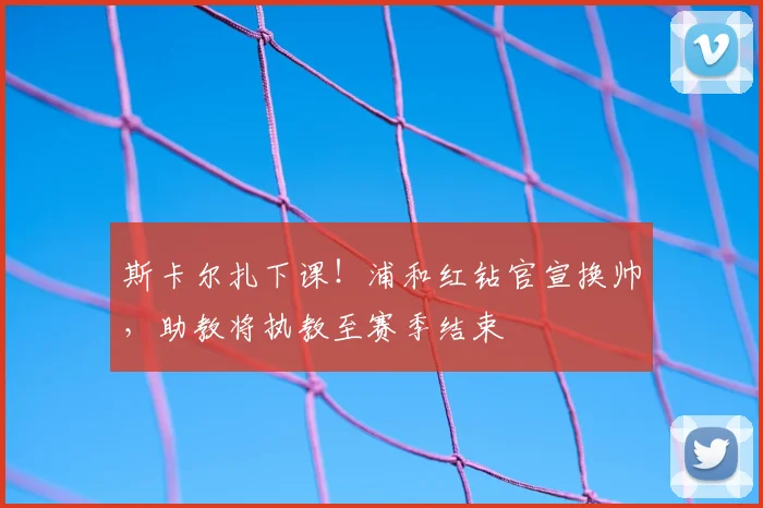 斯卡尔扎下课!浦和红钻官宣换帅,助教将执教至赛季结束