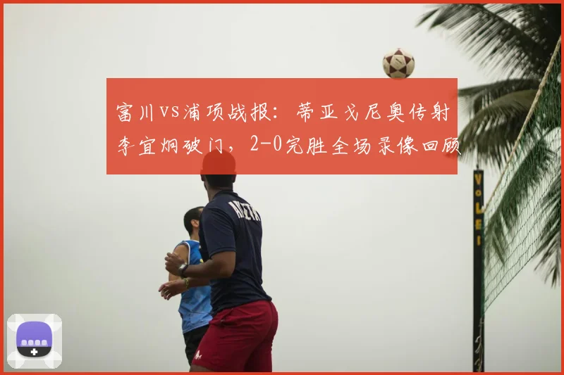 富川vs浦项战报：蒂亚戈尼奥传射李宜炯破门，2-0完胜全场录像回顾