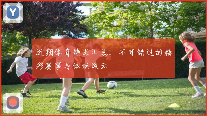 近期体育热点汇总:不可错过的精彩赛事与体坛风云