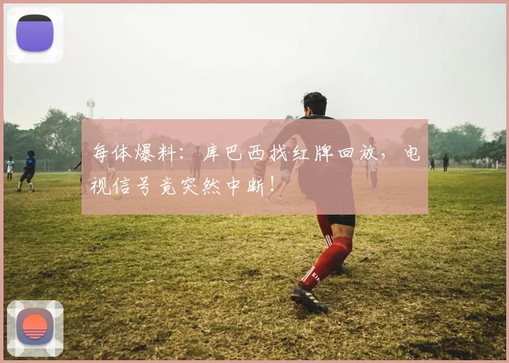 每体爆料：库巴西找红牌回放，电视信号竟突然中断！