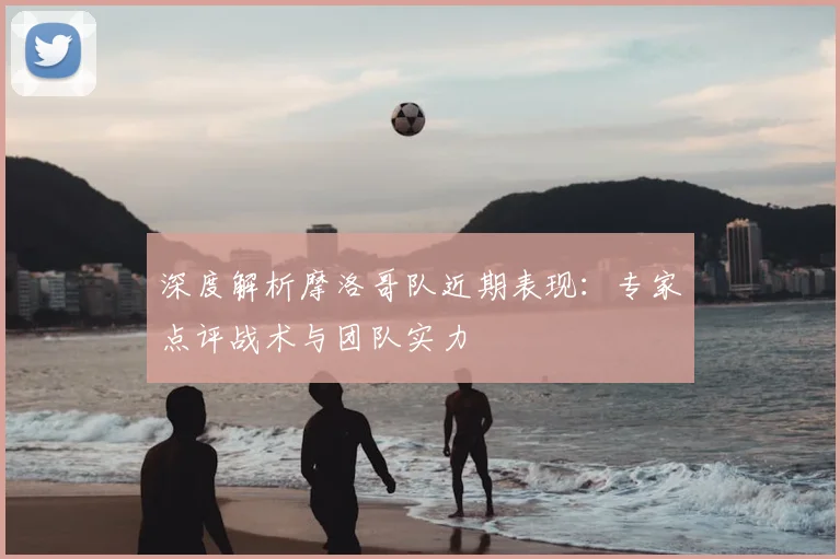 深度解析摩洛哥队近期表现：专家点评战术与团队实力