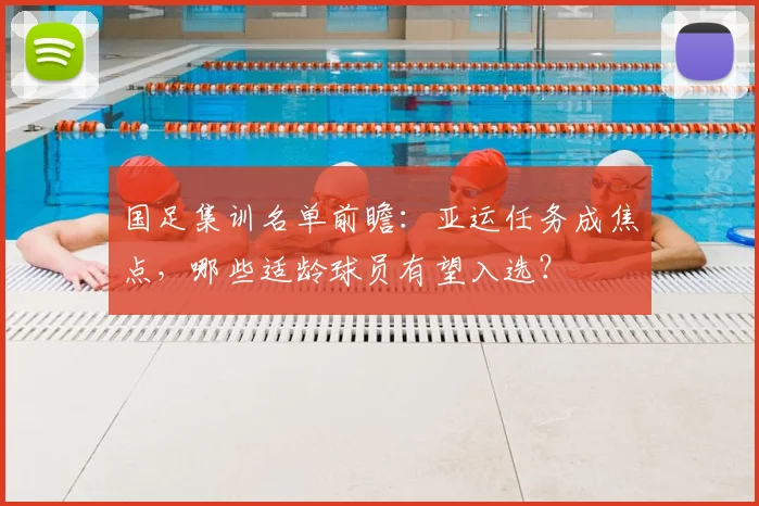 国足集训名单前瞻:亚运任务成焦点,哪些适龄球员有望入选?