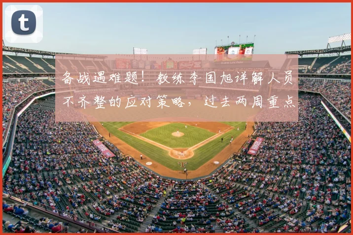 备战遇难题！教练李国旭详解人员不齐整的应对策略，过去两周重点解决三大问题