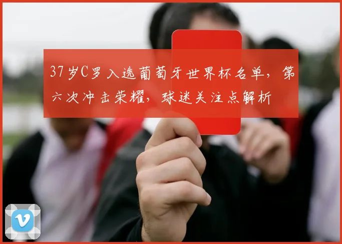 37岁C罗入选葡萄牙世界杯名单，第六次冲击荣耀，球迷关注点解析