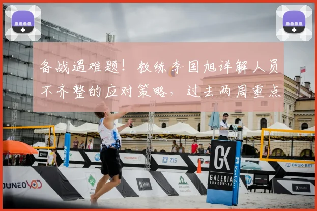 备战遇难题!教练李国旭详解人员不齐整的应对策略,过去两周重点解决三大问题