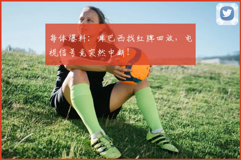 每体爆料：库巴西找红牌回放，电视信号竟突然中断！