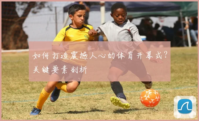如何打造震撼人心的体育开幕式？关键要素剖析