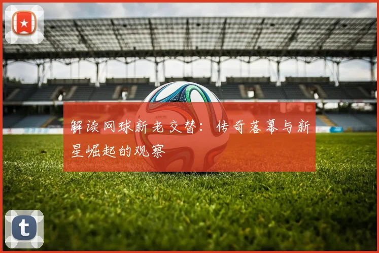 解读网球新老交替：传奇落幕与新星崛起的观察