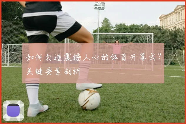 如何打造震撼人心的体育开幕式？关键要素剖析