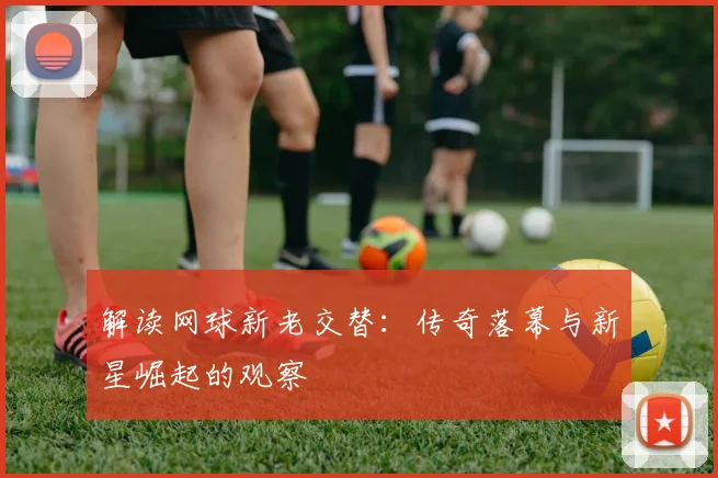 解读网球新老交替：传奇落幕与新星崛起的观察