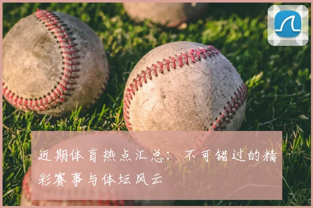 近期体育热点汇总：不可错过的精彩赛事与体坛风云