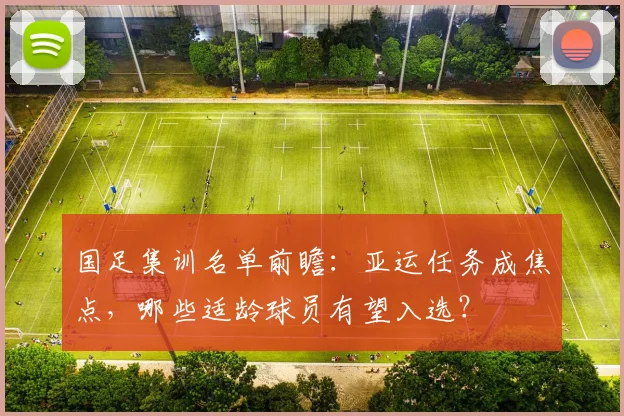 国足集训名单前瞻：亚运任务成焦点，哪些适龄球员有望入选？