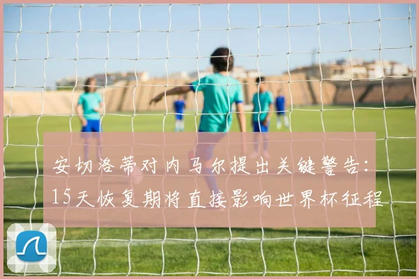 安切洛蒂对内马尔提出关键警告:15天恢复期将直接影响世界杯征程